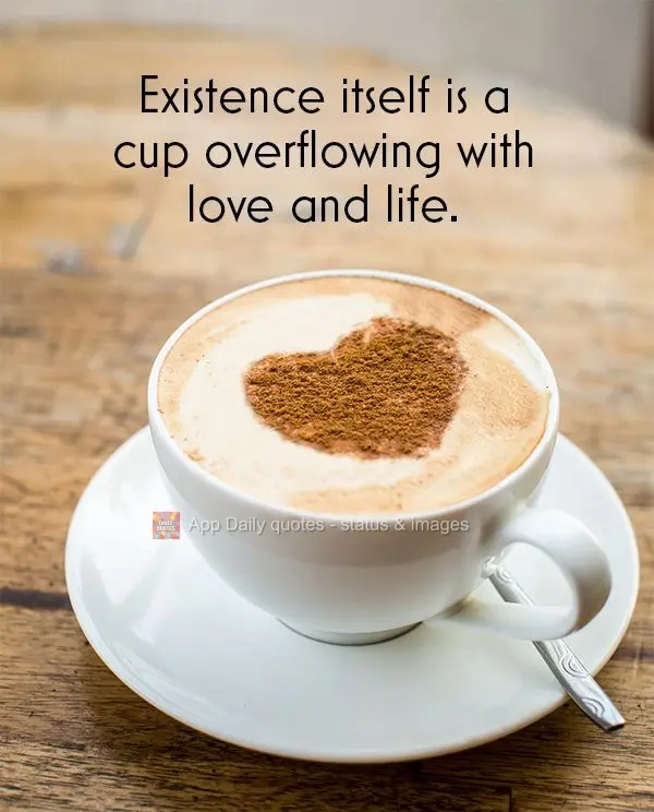 Existence itself is a cup overflowing with love and life.