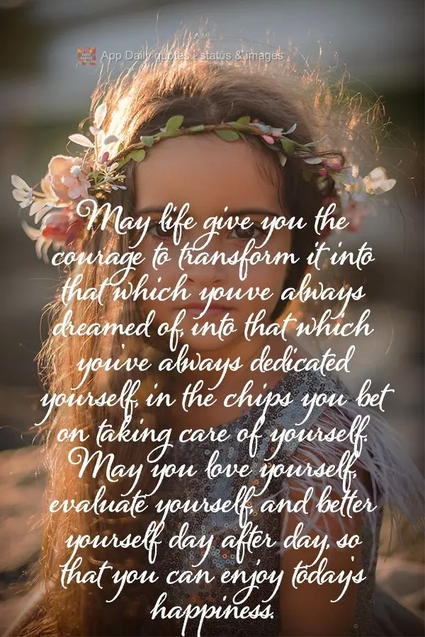 May life give you the courage to transform it into that which you've always dreamed of, into that which you've always dedicated yourself, in the chips yo...