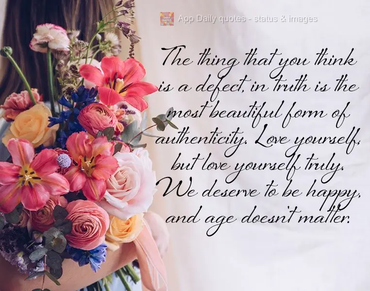 The thing that you think is a defect, in truth is the most beautiful form of authenticity. Love yourself, but love yourself truly. We deserve to be happy...