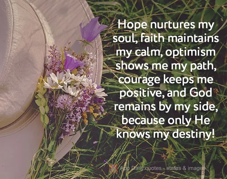 Hope nurtures my soul, faith maintains my calm, optimism shows me my path, courage keeps me positive, and God remains by my side, because only He knows m...