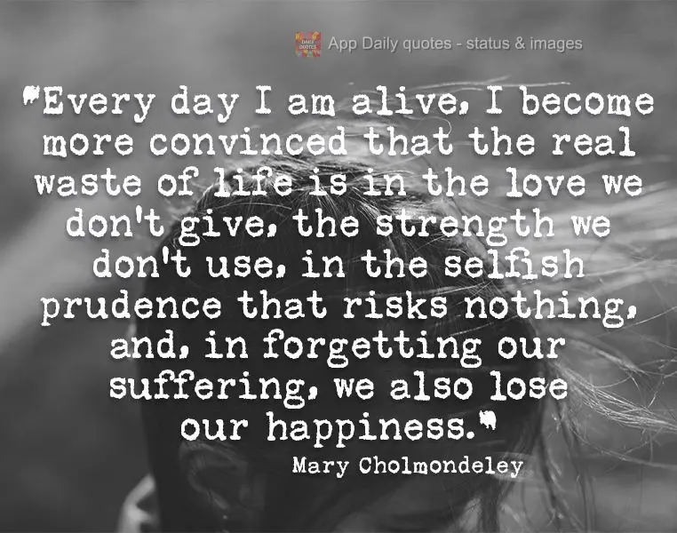 "Every day I am alive, I become more convinced that the real waste of life is in the love we don't give, the strength we don't use, in the selfish pruden...