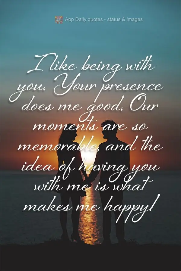 I like being with you. Your presence does me good. Our moments are so memorable, and the idea of having you with me is what makes me happy!
