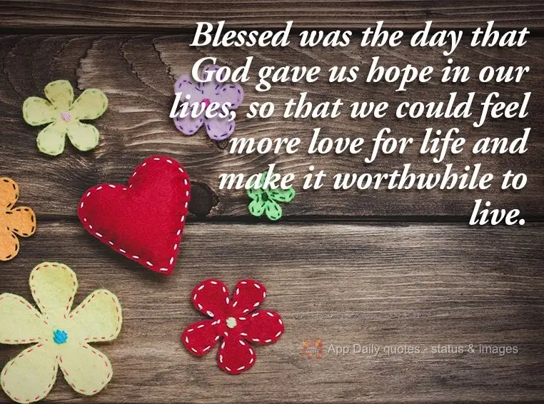 Blessed was the day that God gave us hope in our lives, so that we could feel more love for life and make it worthwhile to live.