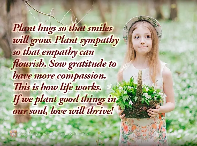 Plant hugs so that smiles will grow. Plant sympathy so that empathy can flourish. Sow gratitude to have more compassion. This is how life works. If we pl...