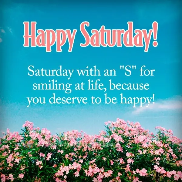 Saturday with an "S" for smiling at life, because you deserve to be happy! Happy Saturday!