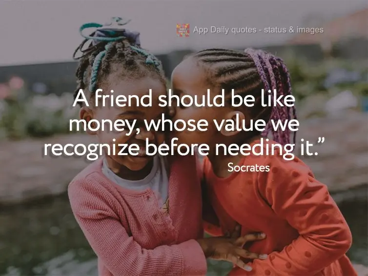 "A friend should be like money, whose value we recognize before needing it." Socrates