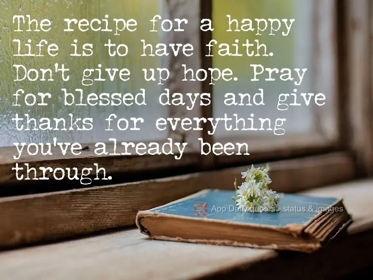 The recipe for a happy life is to have faith. Don't give up hope. Pray for blessed days and give thanks for everything you've already been through.