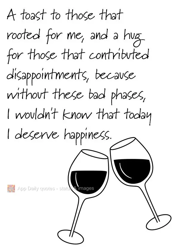 A toast to those that rooted for me, and a hug for those that contributed by causing me disappointment, because without these bad phases, I wouldn't know...