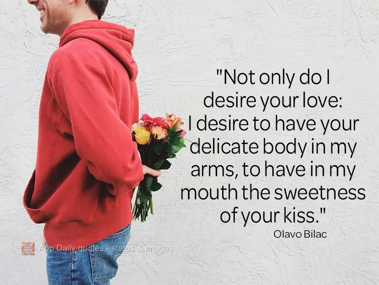 "Not only do I desire your love: I desire your delicate body in my arms, the sweetness of your kiss upon my lips." Olavo Bilac