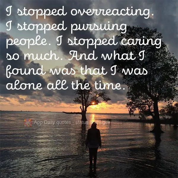 I stopped overreacting. I stopped pursuing people. I stopped caring so much. And what I found was that I was alone all the time.