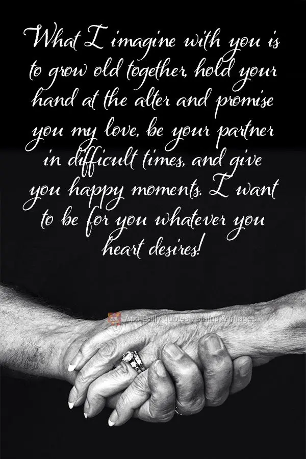 What I imagine with you is growing old together, holding your hand at the alter and promising you my love, being your partner in difficult times, and giv...