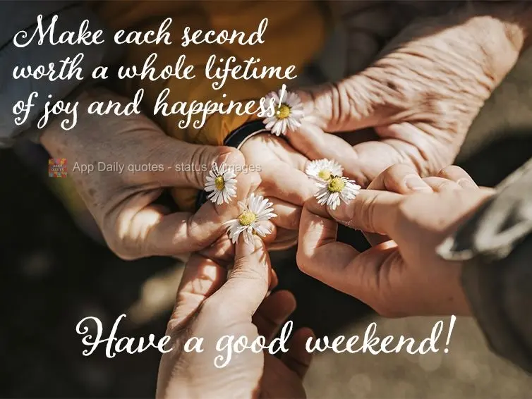 Make each second worth a whole lifetime of joy and happiness! Have a good weekend!