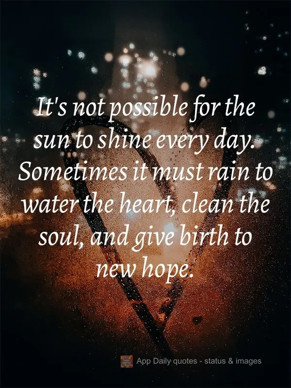 It's not possible for the sun to shine every day. Sometimes it must rain to water the heart, cleanse the soul, and give birth to new hope.
