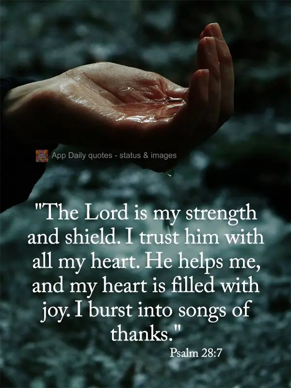 "The Lord is my strength and shield. I trust in Him with all my heart. He helps me, and my heart is filled with joy. I burst into songs of thanks." Psalm...