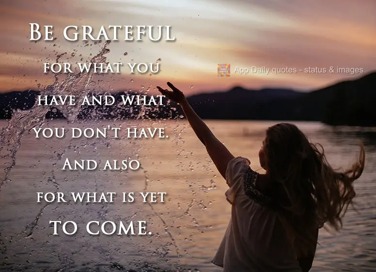 Be grateful for what you have and what you don't have. And also for what is yet to come.