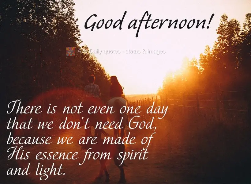 There is not even one day that we don't need God, because we are made of His essence from spirit and light. Good afternoon!