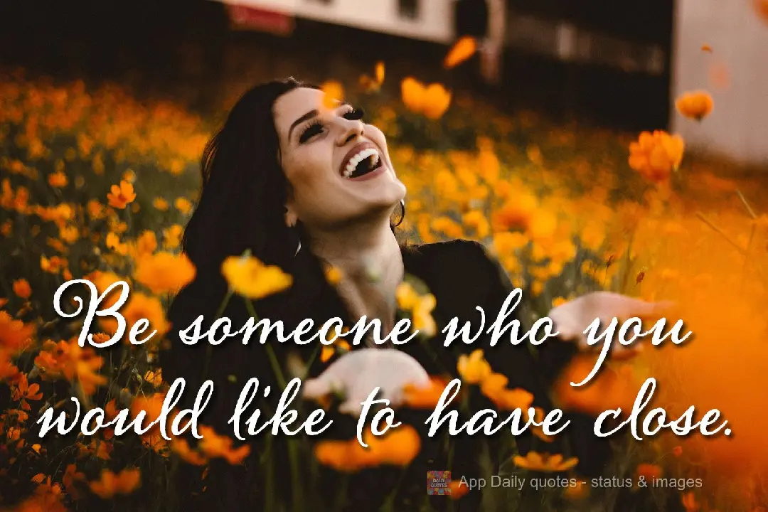 Be someone who you would like to have close to you.