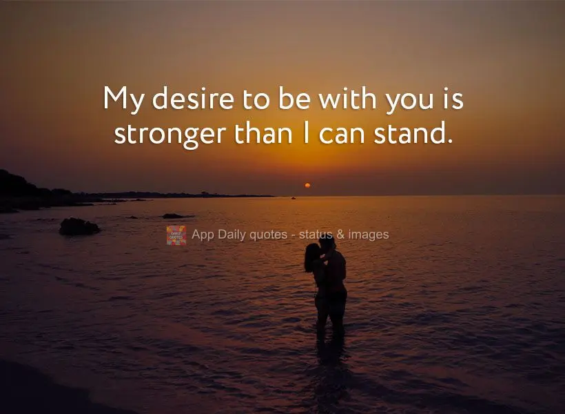 My desire to be with you is stronger than I can stand.