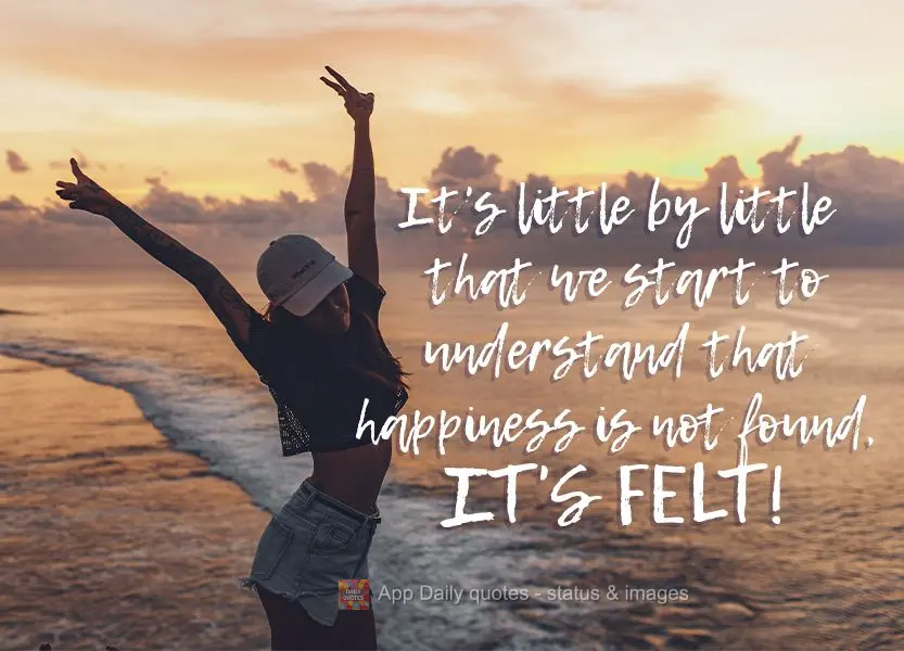Little by little we start to understand that happiness is not found, it's felt!