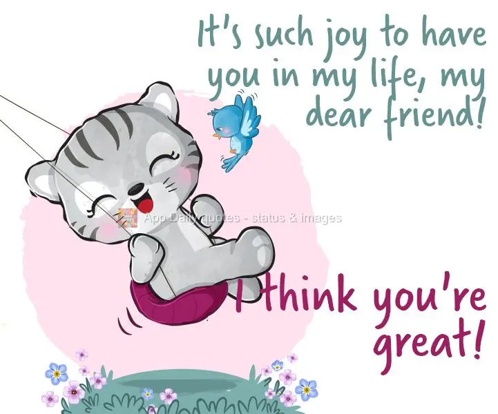 It's such joy to have you in my life, my dear friend! I think you're great!