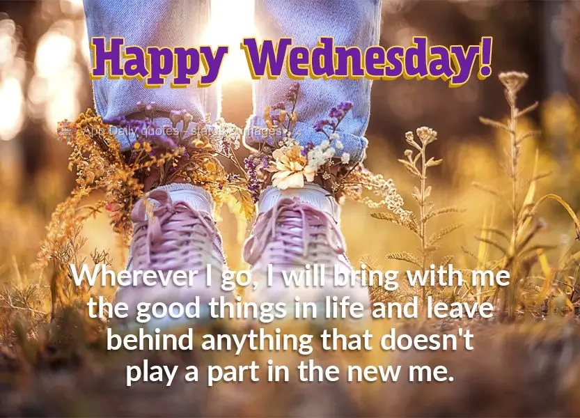 Wherever I go, I will bring with me the good things in life and leave behind anything that doesn't play a part in the new me. Happy Wednesday!