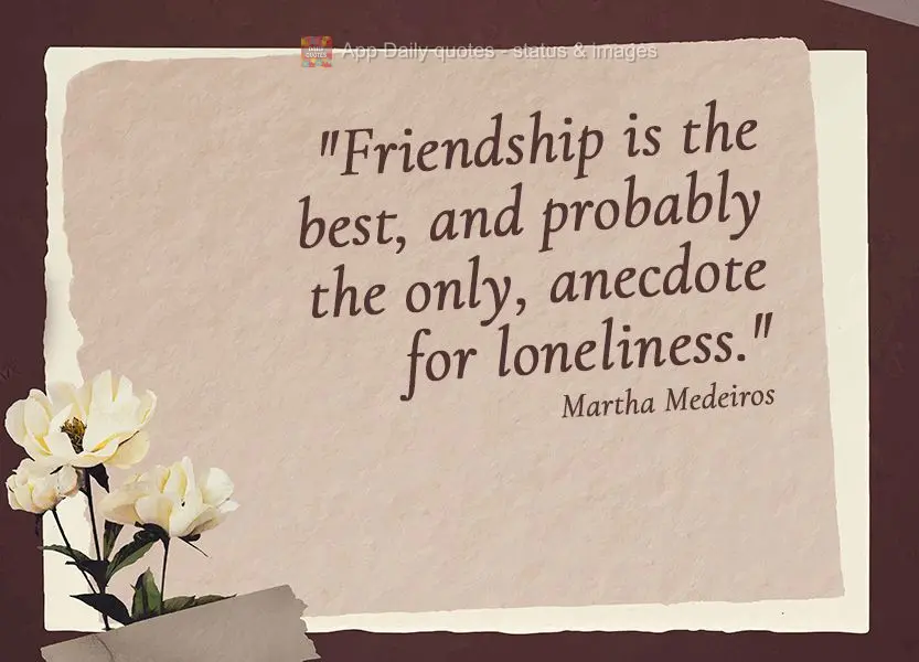 "Friendship is the best, and probably the only, anecdote for loneliness." Martha Medeiros