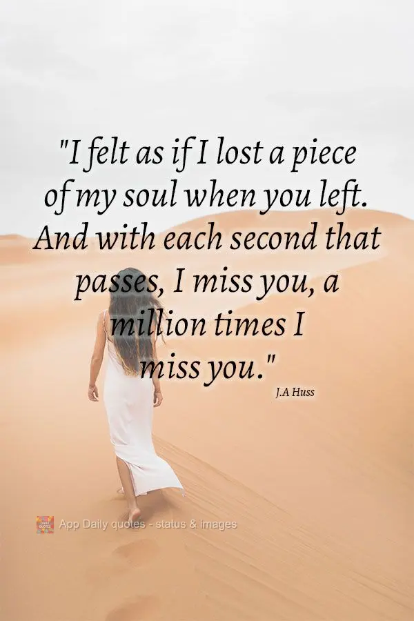 "I felt as if I lost a piece of my soul when you left. And with each second that passes, I miss you, a million times I miss you." J.A Huss