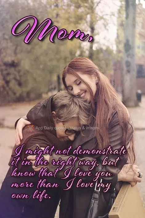 I might not demonstrate it in the right way, but know that I love you more than I love my own life. Mom,