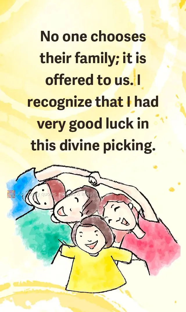 Ninguém escolhe a família; ela nos é oferecida e eu reconheço que tive muita sorte nessa escolha divina.
