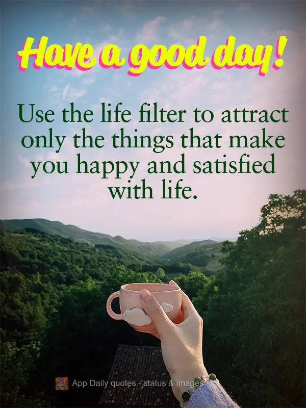 Use the life filter to attract only the things that make you happy and satisfied with life. Have a good day!