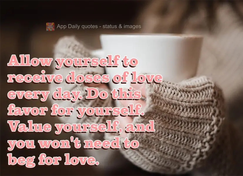Allow yourself to receive doses of love every day. Do this favor for yourself. Value yourself, and you won't need to beg for love.