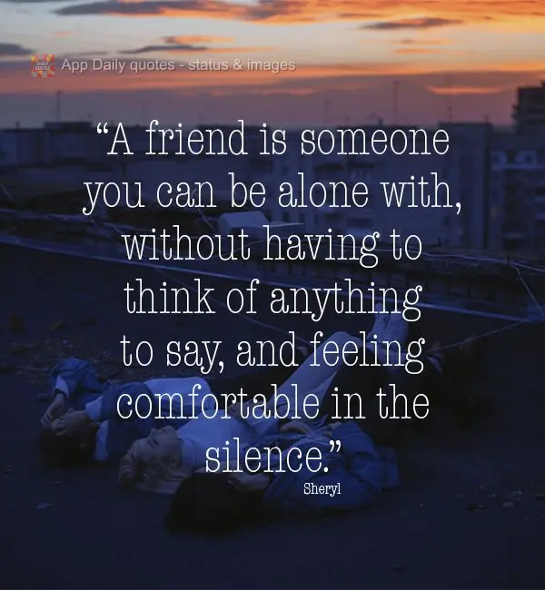 "A friend is someone you can be alone with without having to think of anything to say, and still feeling comfortable with the silence." Sheryl