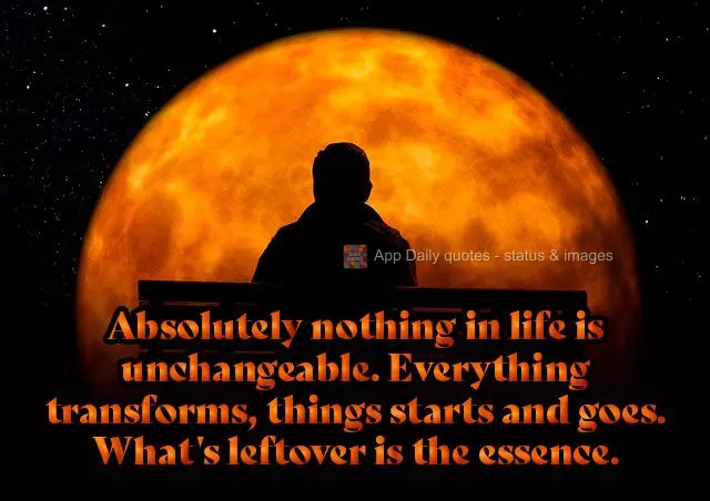Absolutely nothing in life is unchangeable. Everything transforms, things come and go. What's leftover is the essence.