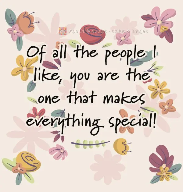 Of all the people I like, you are the one that makes everything special!