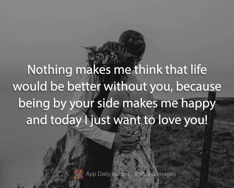 Nothing makes me think that life would be better without you, because being by your side makes me happy and today I just want to love you!