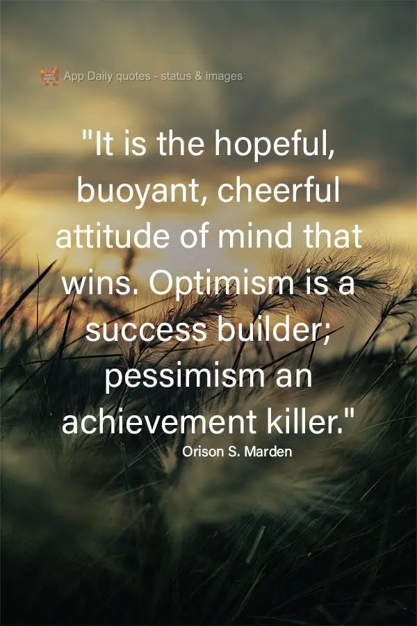 "It is the hopeful, buoyant, cheerful attitude that wins. Optimism is a success builder; pessimism an achievement killer." Orison Swett Marden
