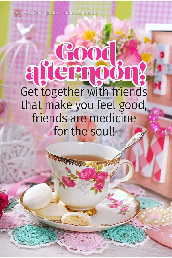Get together with friends that make you feel good; friends are medicine for the soul! Good afternoon!