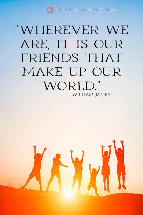 “Onde quer que nos encontremos, são os nossos amigos que constituem o nosso mundo.” William James
