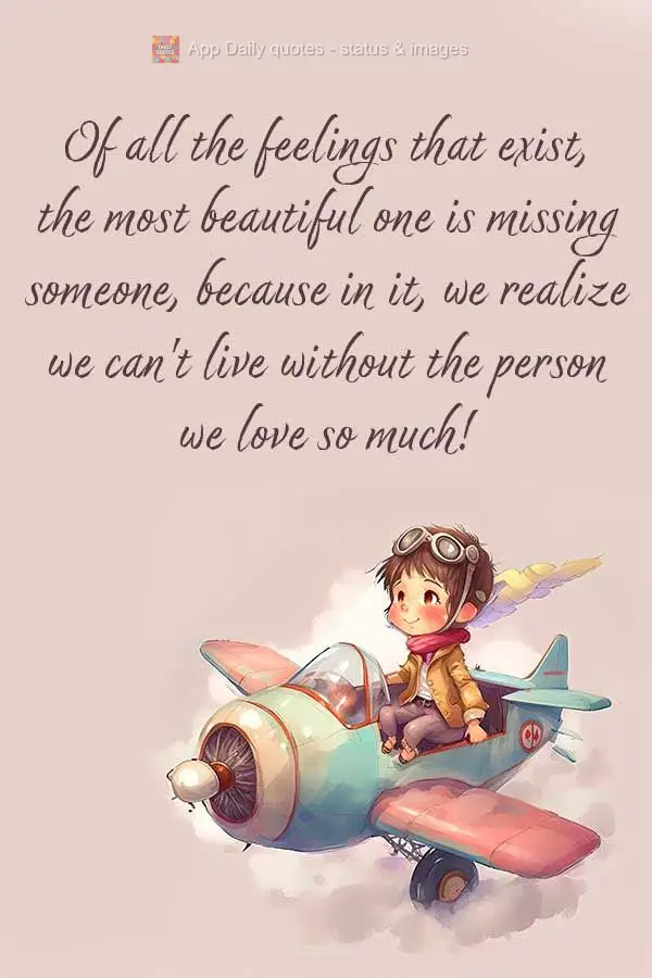 Of all the feelings that exist, the most beautiful one is missing someone, because in it, we realize we can't live without the person we love so much!