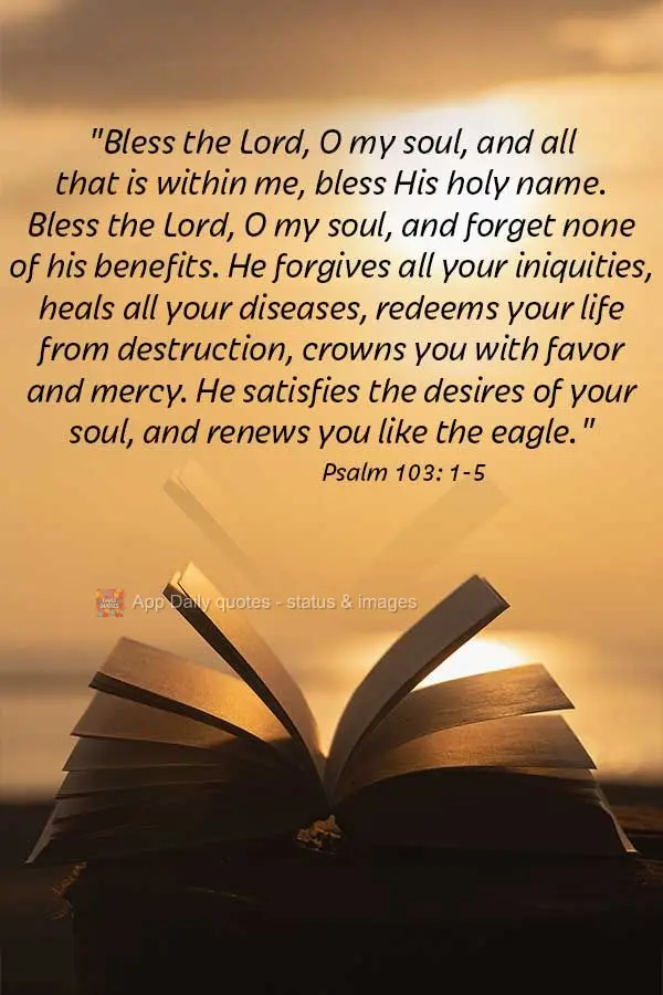 "Bless the Lord, O my soul, and all that is within me, bless His holy name. Bless the Lord, O my soul, and forget none of his benefits. He forgives all y...