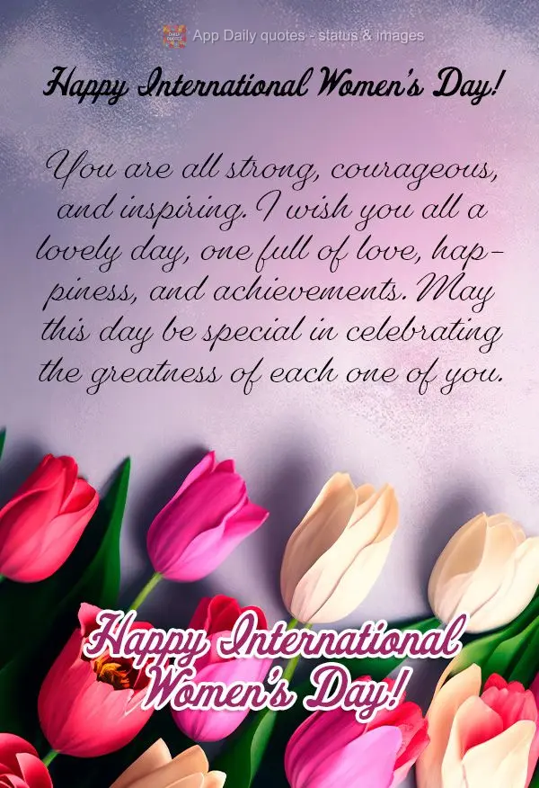 Congratulations to all the women! You are all strong, courageous, and inspiring. I wish you all a lovely day, one full of love, happiness, and achievemen...