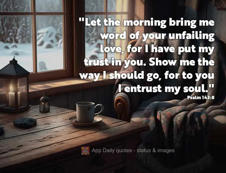 “Faze-me ouvir do teu amor leal pela manhã, pois confio em ti. Mostra-me o caminho que devo seguir, pois a ti elevo a minha alma.” Salmos 143:8