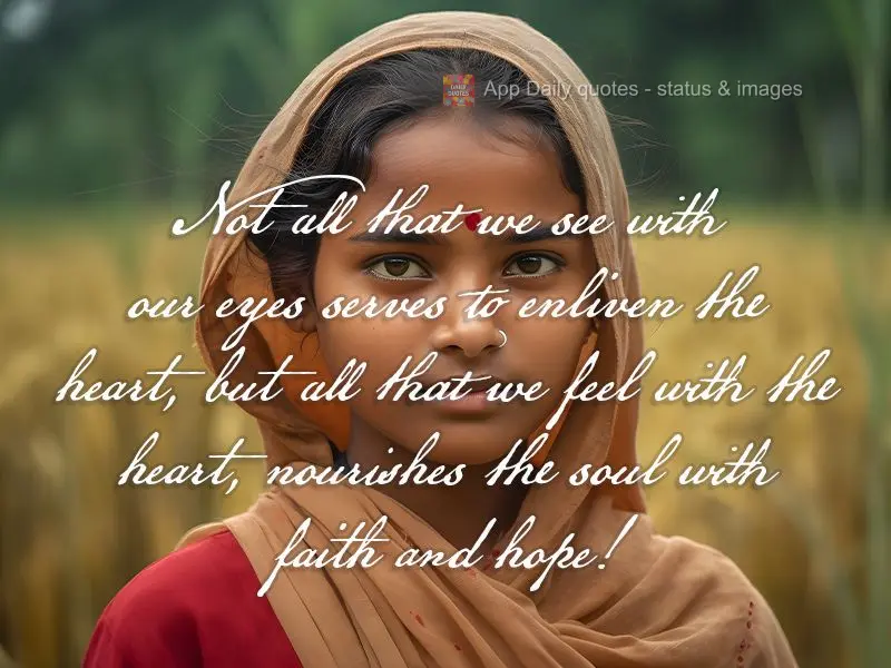 Not all that we see with our eyes serves to enliven the heart, but all that we feel with the heart, nourishes the soul with faith and hope!