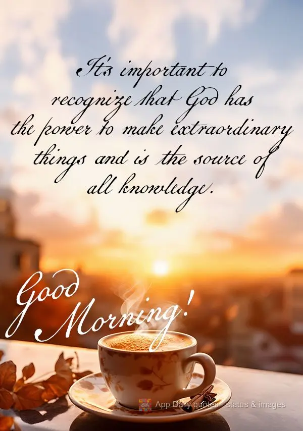 It's important to recognize that God has the power to make extraordinary things and is the source of all knowledge. Good morning!