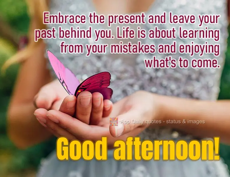 Embrace the present and leave your past behind you. Life is about learning from your mistakes and enjoying what's to come. Good afternoon!