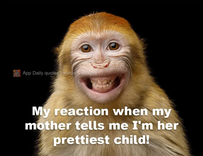 My reaction when my mother tells me I'm her prettiest child!
