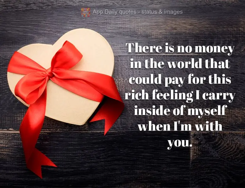 There is no money in the world that could pay for this rich feeling I carry inside of myself when I'm with you.