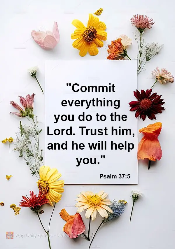 "Commit everything you do to the Lord. Trust him, and he will help you." Psalm 37:5