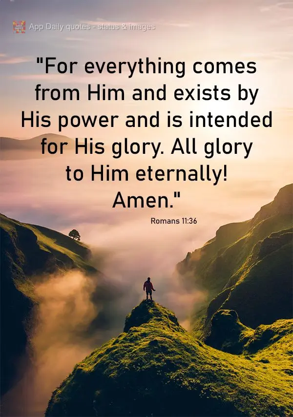 "For everything comes from Him and exists by His power and is intended for His glory. All glory to Him eternally! Amen." Romans 11:36