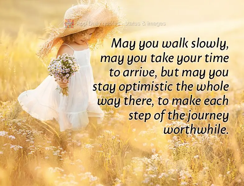 May you walk slowly, may you take your time to arrive, but may you stay optimistic the whole way there, to make each step of the journey worthwhile.